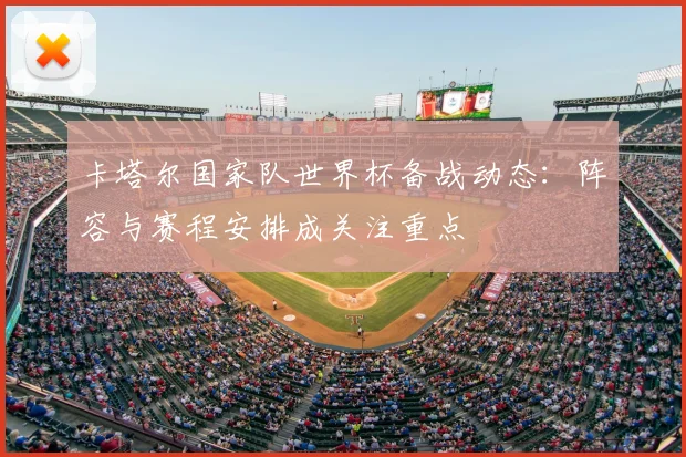 卡塔尔国家队世界杯备战动态:阵容与赛程安排成关注重点