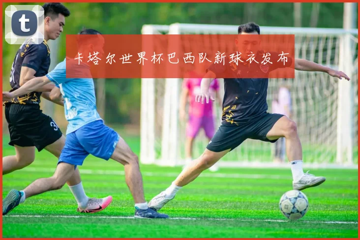 卡塔尔世界杯巴西队新球衣发布