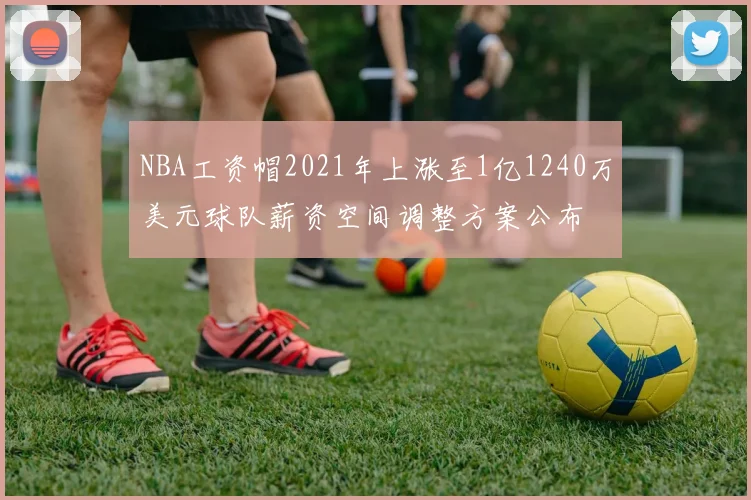 NBA工资帽2021年上涨至1亿1240万美元球队薪资空间调整方案公布