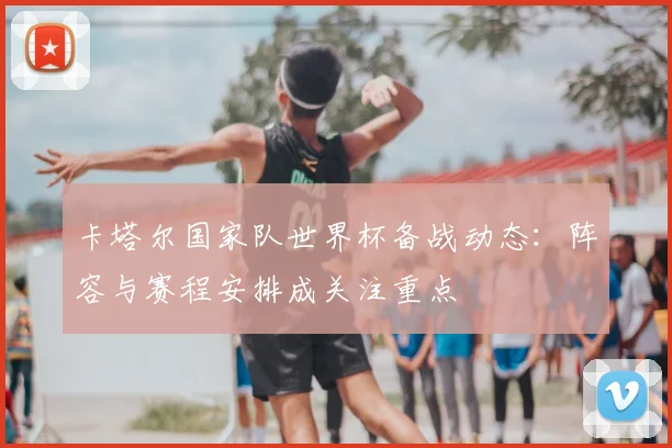卡塔尔国家队世界杯备战动态:阵容与赛程安排成关注重点