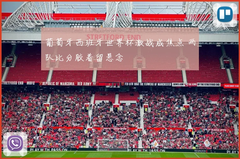 葡萄牙西班牙世界杯激战成焦点 两队比分胶着留悬念