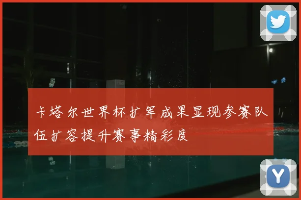 卡塔尔世界杯扩军成果显现参赛队伍扩容提升赛事精彩度