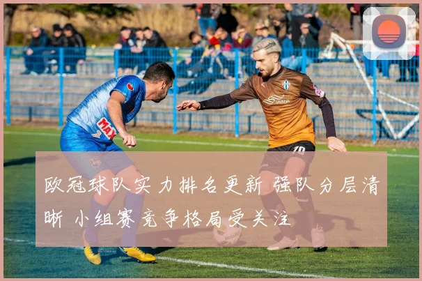 欧冠球队实力排名更新 强队分层清晰 小组赛竞争格局受关注