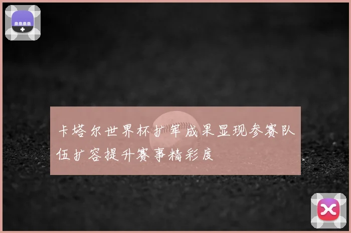 卡塔尔世界杯扩军成果显现参赛队伍扩容提升赛事精彩度